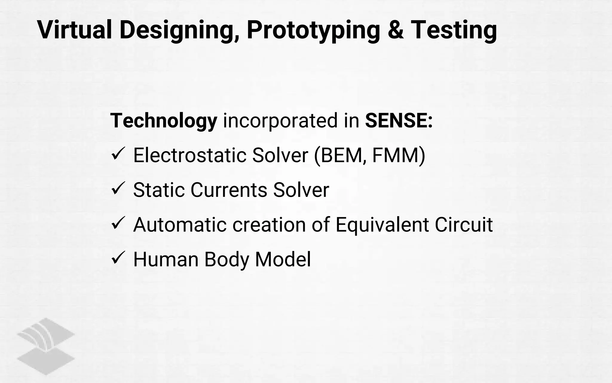 Virtual Designing, Prototyping & Testing
Technology incorporated in SENSE:
 Electrostatic Solver (BEM, FMM)
 Static Currents Solver
 Automatic creation of Equivalent Circuit
 Human Body Model
 