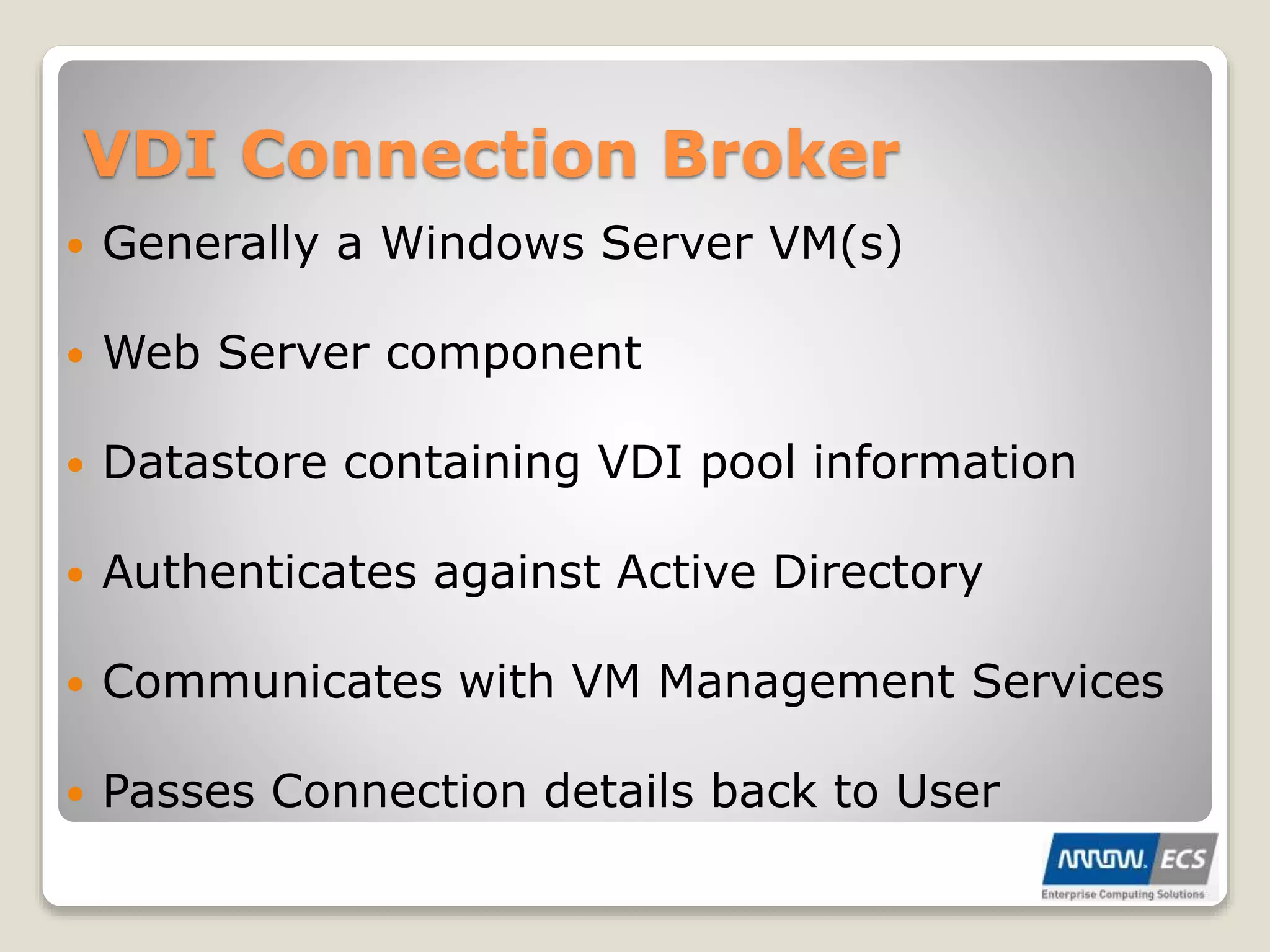 VDI Connection Broker
 Generally a Windows Server VM(s)
 Web Server component
 Datastore containing VDI pool information
 Authenticates against Active Directory
 Communicates with VM Management Services
 Passes Connection details back to User
 