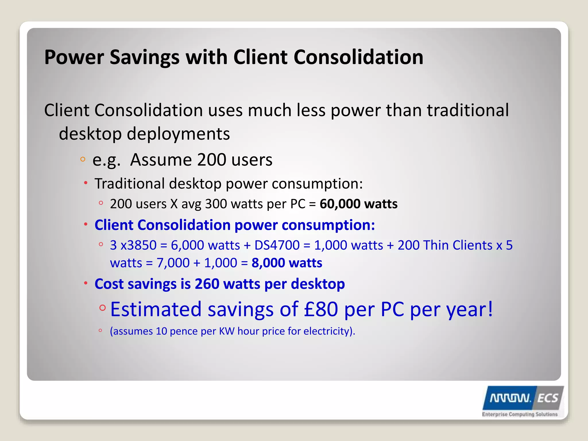 Power Savings with Client Consolidation
Client Consolidation uses much less power than traditional
desktop deployments
◦ e.g. Assume 200 users
 Traditional desktop power consumption:
◦ 200 users X avg 300 watts per PC = 60,000 watts
 Client Consolidation power consumption:
◦ 3 x3850 = 6,000 watts + DS4700 = 1,000 watts + 200 Thin Clients x 5
watts = 7,000 + 1,000 = 8,000 watts
 Cost savings is 260 watts per desktop
◦Estimated savings of £80 per PC per year!
◦ (assumes 10 pence per KW hour price for electricity).
 