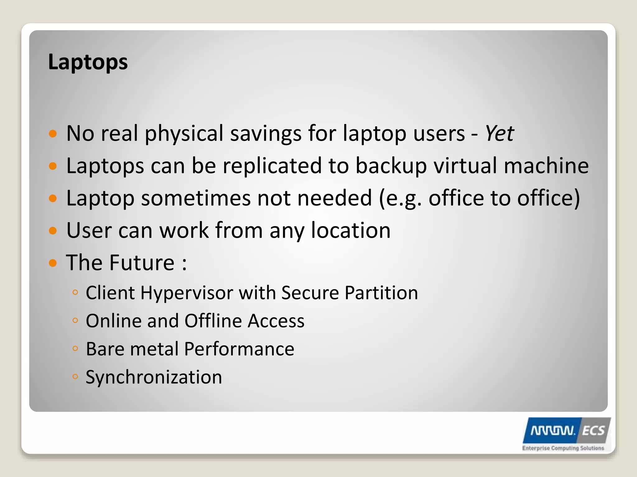  No real physical savings for laptop users - Yet
 Laptops can be replicated to backup virtual machine
 Laptop sometimes not needed (e.g. office to office)
 User can work from any location
 The Future :
◦ Client Hypervisor with Secure Partition
◦ Online and Offline Access
◦ Bare metal Performance
◦ Synchronization
Laptops
 