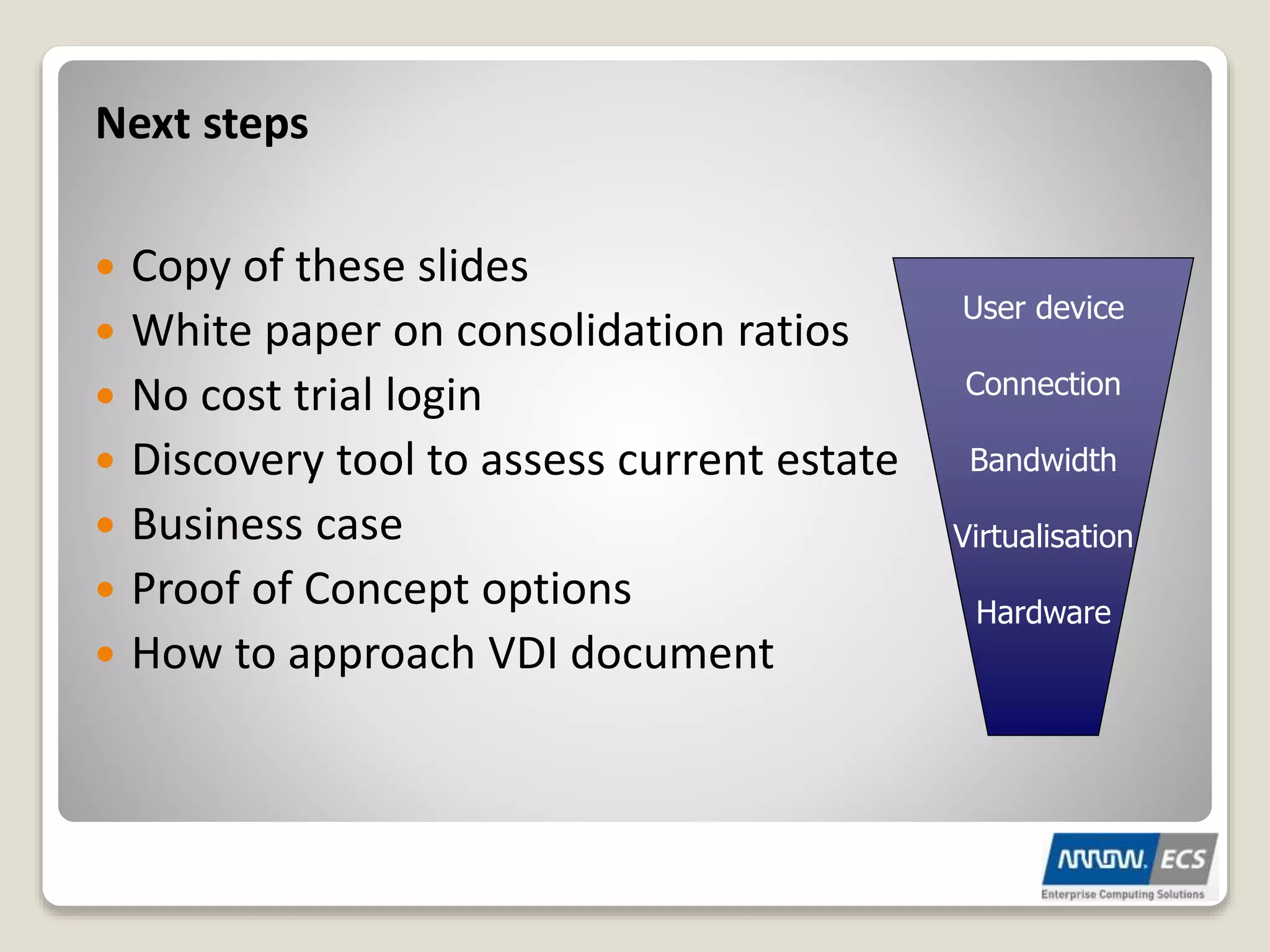 Next steps
 Copy of these slides
 White paper on consolidation ratios
 No cost trial login
 Discovery tool to assess current estate
 Business case
 Proof of Concept options
 How to approach VDI document
User device
Connection
Bandwidth
Virtualisation
Hardware
 