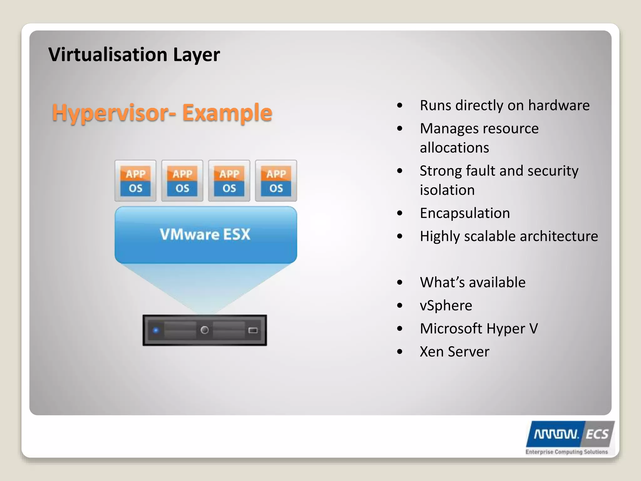 Virtualisation Layer
Hypervisor- Example • Runs directly on hardware
• Manages resource
allocations
• Strong fault and security
isolation
• Encapsulation
• Highly scalable architecture
• What’s available
• vSphere
• Microsoft Hyper V
• Xen Server
 