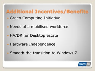 Additional Incentives/Benefits
 Green Computing Initiative
 Needs of a mobilised workforce
 HA/DR for Desktop estate
 Hardware Independence
 Smooth the transition to Windows 7
 