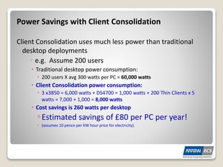 Power Savings with Client Consolidation
Client Consolidation uses much less power than traditional
desktop deployments
◦ e.g. Assume 200 users
 Traditional desktop power consumption:
◦ 200 users X avg 300 watts per PC = 60,000 watts
 Client Consolidation power consumption:
◦ 3 x3850 = 6,000 watts + DS4700 = 1,000 watts + 200 Thin Clients x 5
watts = 7,000 + 1,000 = 8,000 watts
 Cost savings is 260 watts per desktop
◦Estimated savings of £80 per PC per year!
◦ (assumes 10 pence per KW hour price for electricity).
 