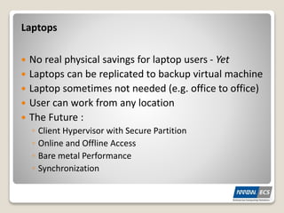  No real physical savings for laptop users - Yet
 Laptops can be replicated to backup virtual machine
 Laptop sometimes not needed (e.g. office to office)
 User can work from any location
 The Future :
◦ Client Hypervisor with Secure Partition
◦ Online and Offline Access
◦ Bare metal Performance
◦ Synchronization
Laptops
 