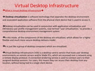 Virtual Desktop Infrastructure
What is virtual desktop infrastructure
 Desktop virtualization is software technology that separates the desktop environment
and associated application software from the physical client device that is used to access it.
Desktop virtualization can be used in conjunction with application virtualization and
(Windows) user profile management systems, now termed "user virtualization," to provide a
comprehensive desktop environment management system.
In this mode, all the components of the desktop are virtualized, which allows for a highly
flexible and much more secure desktop delivery model.
It is just like a group of desktop computers which are virtualized.
Virtual Desktop Infrastructure (VDI) is a desktop-centric service that hosts user desktop
environments on remote servers and/or blade PCs, which are accessed over a network using
a remote display protocol. A connection brokering service is used to connect users to their
assigned desktop sessions. For users, this means they can access their desktop from any
location, without being tied to a single client device.
 