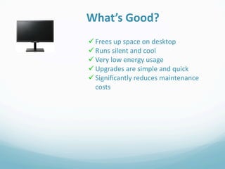 What’s Good?
 Frees up space on desktop
 Runs silent and cool
 Very low energy usage
 Upgrades are simple and quick
 Signiﬁcantly reduces maintenance 
  costs
 