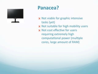Panacea?
x Not viable for graphic intensive 
  tasks (yet)
x Not suitable for high mobility users
x Not cost eﬀec0ve for users 
  requiring extremely high 
  computa0onal power (mul0ple 
  cores, large amount of RAM)
 