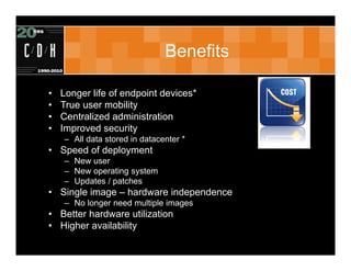 Benefits

•   Longer life of endpoint devices*
•   True user mobility
•   Centralized administration
•   Improved security
    – All data stored in datacenter *
• Speed of deployment
    – New user
    – New operating system
    – Updates / patches
• Single image – hardware independence
    – No longer need multiple images
• Better hardware utilization
• Higher availability
 