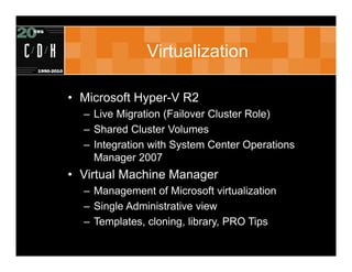 Virtualization

• Microsoft Hyper-V R2
  – Live Migration (Failover Cluster Role)
  – Shared Cluster Volumes
  – Integration with System Center Operations
    Manager 2007
• Virtual Machine Manager
  – Management of Microsoft virtualization
  – Single Administrative view
  – Templates, cloning, library, PRO Tips
 