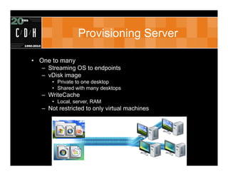 Provisioning Server

• One to many
   – Streaming OS to endpoints
   – vDisk image
      • Private to one desktop
      • Shared with many desktops
   – WriteCache
      • Local, server, RAM
   – Not restricted to only virtual machines
 