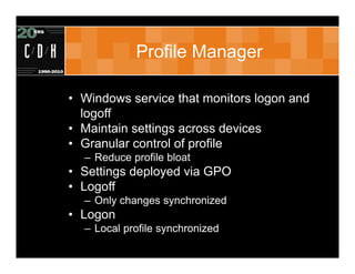 Profile Manager

• Windows service that monitors logon and
  logoff
• Maintain settings across devices
• Granular control of profile
  – Reduce profile bloat
• Settings deployed via GPO
• Logoff
  – Only changes synchronized
• Logon
  – Local profile synchronized
 