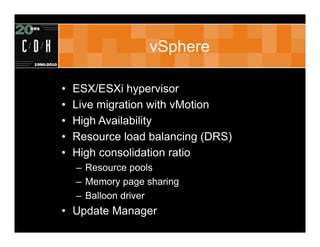 vSphere

•   ESX/ESXi hypervisor
•   Live migration with vMotion
•   High Availability
•   Resource load balancing (DRS)
•   High consolidation ratio
    – Resource pools
    – Memory page sharing
    – Balloon driver
• Update Manager
 