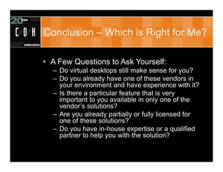 Conclusion – Which is Right for Me?

• A Few Questions to Ask Yourself:
  – Do virtual desktops still make sense for you?
  – Do you already have one of these vendors in
    your environment and have experience with it?
  – Is there a particular feature that is very
    important to you available in only one of the
    vendor’s solutions?
  – Are you already partially or fully licensed for
    one of these solutions?
  – Do you have in-house expertise or a qualified
    partner to help you with the solution?
 