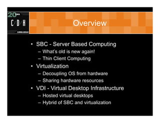 Overview

• SBC - Server Based Computing
   – What’s old is new again!
   – Thin Client Computing
• Virtualization
   – Decoupling OS from hardware
   – Sharing hardware resources
• VDI - Virtual Desktop Infrastructure
   – Hosted virtual desktops
   – Hybrid of SBC and virtualization
 