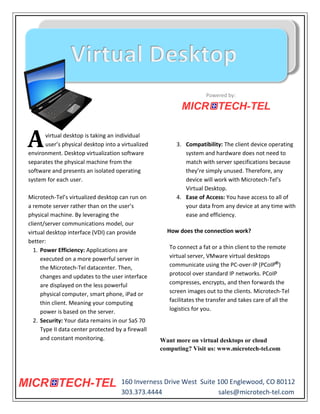 Powered by:




A     virtual desktop is taking an individual
      user’s physical desktop into a virtualized
environment. Desktop virtualization software
                                                        3. Compatibility: The client device operating
                                                           system and hardware does not need to
separates the physical machine from the                    match with server specifications because
software and presents an isolated operating                they’re simply unused. Therefore, any
system for each user.                                      device will work with Microtech-Tel’s
                                                           Virtual Desktop.
Microtech-Tel’s virtualized desktop can run on          4. Ease of Access: You have access to all of
a remote server rather than on the user’s                  your data from any device at any time with
physical machine. By leveraging the                        ease and efficiency.
client/server communications model, our
virtual desktop interface (VDI) can provide          How does the connection work?
better:
  1. Power Efficiency: Applications are               To connect a fat or a thin client to the remote
     executed on a more powerful server in            virtual server, VMware virtual desktops
     the Microtech-Tel datacenter. Then,              communicate using the PC-over-IP (PCoIP )
     changes and updates to the user interface        protocol over standard IP networks. PCoIP
     are displayed on the less powerful               compresses, encrypts, and then forwards the
     physical computer, smart phone, iPad or          screen images out to the clients. Microtech-Tel
     thin client. Meaning your computing              facilitates the transfer and takes care of all the
     power is based on the server.                    logistics for you.
  2. Security: Your data remains in our SaS 70
     Type II data center protected by a firewall
     and constant monitoring.                      Want more on virtual desktops or cloud
                                                   computing? Visit us: www.microtech-tel.com




                                     160 Inverness Drive West Suite 100 Englewood, CO 80112
                                     303.373.4444                   sales@microtech-tel.com
 