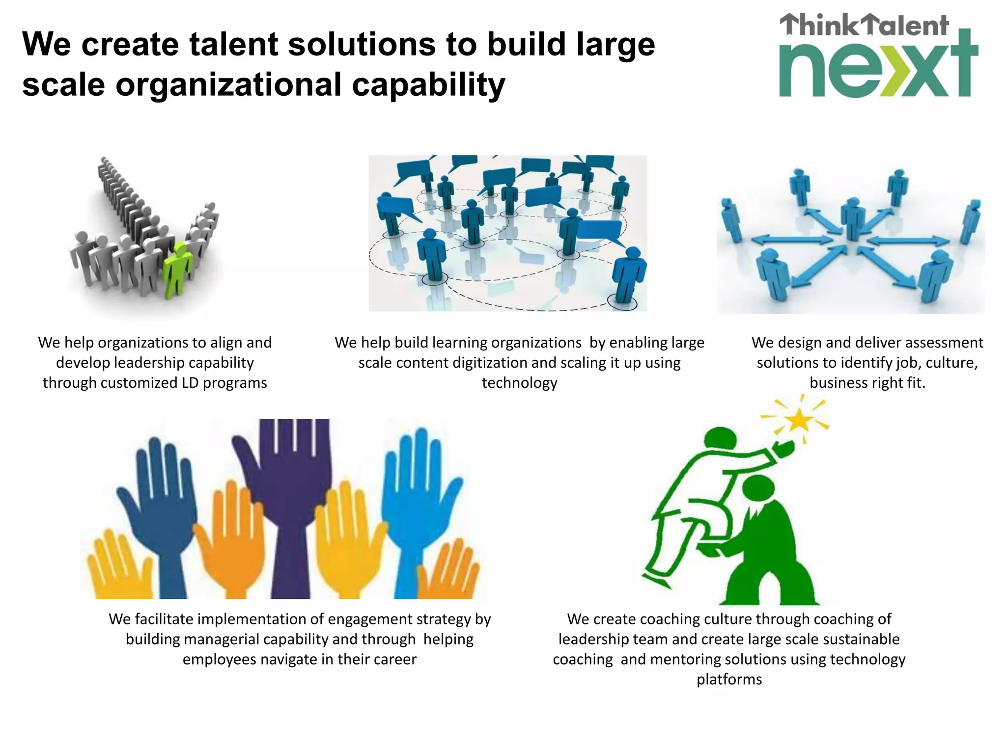 We create talent solutions to build large
scale organizational capability
We help organizations to align and
develop leadership capability
through customized LD programs
We help build learning organizations by enabling large
scale content digitization and scaling it up using
technology
We design and deliver assessment
solutions to identify job, culture,
business right fit.
We facilitate implementation of engagement strategy by
building managerial capability and through helping
employees navigate in their career
We create coaching culture through coaching of
leadership team and create large scale sustainable
coaching and mentoring solutions using technology
platforms
 