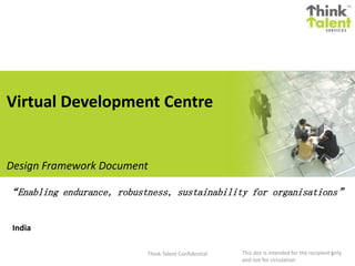 India
Think Talent Confidential 1
Design Framework Document
“Enabling endurance, robustness, sustainability for organisations”
This doc is intended for the recipient only
and not for circulation
Virtual Development Centre
 