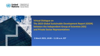 3 March 2023, 10:00 – 11:30 a.m. EST
Virtual Dialogue on
The 2023 Global Sustainable Development Report (GSDR)
between the Independent Group of Scientists (IGS)
and Private Sector Representatives
 