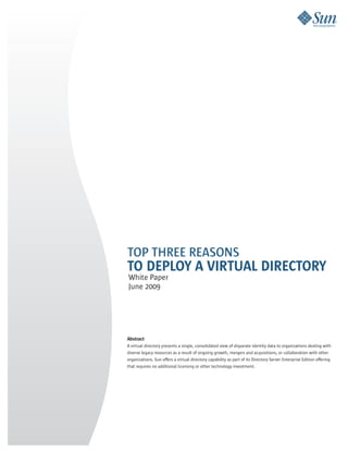 TOP THREE REASONS
TO DEPLOY A VIRTUAL DIRECTORY
White Paper
June 2009




Abstract
A virtual directory presents a single, consolidated view of disparate identity data to organizations dealing with
diverse legacy resources as a result of ongoing growth, mergers and acquisitions, or collaboration with other
organizations. Sun offers a virtual directory capability as part of its Directory Server Enterprise Edition offering
that requires no additional licensing or other technology investment.
 