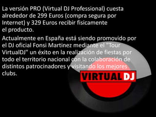 La versión PRO (Virtual DJ Professional) cuesta alrededor de 299 Euros (compra segura por Internet) y 329 Euros recibir fisicamente el producto.Actualmente en España está siendo promovido por el DJ oficial FonsiMartinez mediante el "Tour VirtualDJ" un éxito en la realización de fiestas por todo el territorio nacional con la colaboración de distintos patrocinadores y visitando los mejores clubs.