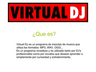 ¿Que es?
Virtual DJ es un programa de mezclas de musica que
utiliza los formatos: MP3, WAV, OGG...
Es un programa novedoso y es utilizado tanto por DJ's
profesionales como por novatos que desean aprender o
simplemente por curiosidad y entretenimiento.
 