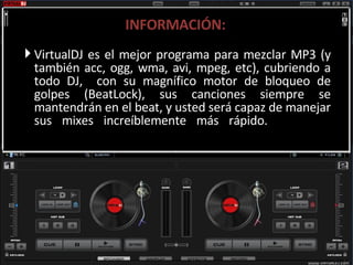 INFORMACIÓN: VirtualDJ es el mejor programa para mezclar MP3 (y también acc, ogg, wma, avi, mpeg, etc), cubriendo a todo DJ,  con su magnífico motor de bloqueo de golpes (BeatLock), sus canciones siempre se mantendrán en el beat, y usted será capaz de manejar sus mixes increíblemente más rápido. 