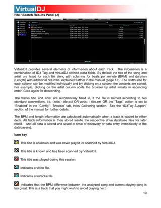 File / Search Results Panel (2)




VirtualDJ provides several elements of information about each track. The information is a
combination of ID3 Tag and VirtualDJ defined data fields. By default the title of the song and
artist are listed for each file along with columns for beats per minute (BPM) and duration
(Length) with additional columns, explained further in the manual (page 13). The width size for
each column can be modified individually and by clicking on a column the contents are sorted.
For example, clicking on the artist column sorts the browser by artist initially in ascending
order. Click again for descending.

The tracks title and artist are automatically filled in, if the file is named according to two
standard conventions, i.e. (artist) title.ext OR artist - title.ext OR the “Tags” option is set to
“Enabled” in the “Config”, “Browser” tab, Infos Gathering section. See the “ID3Tag Support”
section of the manual for further details.

The BPM and length information are calculated automatically when a track is loaded to either
deck. All track information is then stored inside the respective drive database files for later
recall. And all data is stored and saved at time of discovery or data entry immediately to the
database(s).

Icon key

    This title is unknown and was never played or scanned by VirtualDJ.

    This title is known and has been scanned by VirtualDJ.

    This title was played during this session.

    Indicates a video file.

    Indicates a karaoke file.

     Indicates that the BPM difference between the analyzed song and current playing song is
too great. This is a track that you might wish to avoid playing next.
                                                                                               10
 