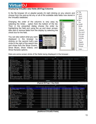 Displaying VirtualDJ data fields (ID3Tag) Columns

In the file browser (2) or playlist panels (3) right clicking on any column and
choose from the pop-up list any or all of the available data fields now stored in
the VirtualDJ database.

Changing the order of the columns is very easy by
selecting the Order… option from the bottom of the list.
Then in the presented dialog choose the order by
highlighting the field and using the up and down arrows.
Also add or remove fields from the display by selecting the
check box for the field.

You can also select what you want
displayed in the browser by
clicking on the second bull’s eye
circle to the right of the search box
and chose from the Show Covers,
Show Music, Show Videos, and
Show Karaoke options.

Here are some screen shots of the fields being displayed in the browser -




                                    [Typical ID3Tags + Key field]




                                    [Additional VirtualDJ Fields]

                                                                                    13
 