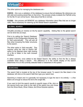 The other options for managing the databases are -

CHECK – this runs a validation of the database to ensure that all database file references are
still valid and existing stored files on that drive. The process simply re-labels the FilePath entry
for the file if it can not be found. Data about that file is not lost.

CLEAN – this process will REMOVE any database information about files that are no longer
valid. This is necessary for cleaning up the Global Search capabilities.

 GLOBAL SEARCH

VirtualDJ provides an intuitive on the fly search capability. Adding files to the global search
can be done two (2) ways.

First is by setting the ‘Search Database’
property in the Configuration Browser tab
to ‘Add automatically’. This will add all
files when browsing the folder structures
to the search.

The other option is ‘Add manually’. This
requires using the ‘Add to Search DB’
option to be selected when right clicking
on a file or folder in the main browser
interface.

In either scenario, once added to the Global Search; the ability to find the file is always
available when doing a search. The difference is in the results display of the search
determines if it is in the currently selected folder or elsewhere in the system.


 SEARCHING

The search field is located at the top of the browser panel. To search the files listed in the
database, left click on the search field then type your search text.

Searching is instant and it is generally not necessary to type the text in its entirety — a few
letters are enough to reduce the list to the single title.

If you want to limit the search results to specific types of file, click on
the second bull’s eye circle to the right of the search box and chose
from the Show Music, Show Videos, and Show Karaoke options.




                                                                                                 15
 