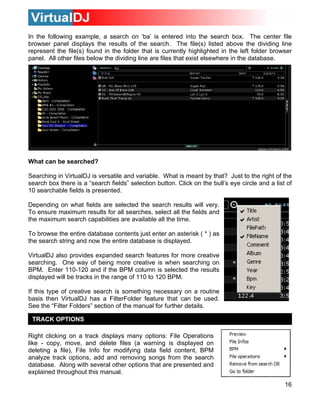 In the following example, a search on ‘ba’ is entered into the search box. The center file
browser panel displays the results of the search. The file(s) listed above the dividing line
represent the file(s) found in the folder that is currently highlighted in the left folder browser
panel. All other files below the dividing line are files that exist elsewhere in the database.




What can be searched?

Searching in VirtualDJ is versatile and variable. What is meant by that? Just to the right of the
search box there is a “search fields” selection button. Click on the bull’s eye circle and a list of
10 searchable fields is presented.

Depending on what fields are selected the search results will very.
To ensure maximum results for all searches, select all the fields and
the maximum search capabilities are available all the time.

To browse the entire database contents just enter an asterisk ( * ) as
the search string and now the entire database is displayed.

VirtualDJ also provides expanded search features for more creative
searching. One way of being more creative is when searching on
BPM. Enter 110-120 and if the BPM column is selected the results
displayed will be tracks in the range of 110 to 120 BPM.

If this type of creative search is something necessary on a routine
basis then VirtualDJ has a FilterFolder feature that can be used.
See the “Filter Folders” section of the manual for further details.

 TRACK OPTIONS

Right clicking on a track displays many options: File Operations
like - copy, move, and delete files (a warning is displayed on
deleting a file), File Info for modifying data field content, BPM
analyze track options, add and removing songs from the search
database. Along with several other options that are presented and
explained throughout this manual.

                                                                                                 16
 