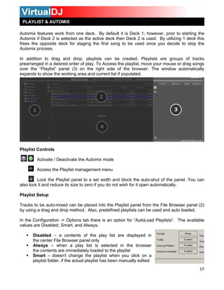 PLAYLIST & AUTOMIX

Automix features work from one deck. By default it is Deck 1; however, prior to starting the
Automix if Deck 2 is selected as the active deck then Deck 2 is used. By utilizing 1 deck this
frees the opposite deck for staging the first song to be used once you decide to stop the
Automix process.

In addition to drag and drop, playlists can be created. Playlists are groups of tracks
prearranged in a desired order of play. To Access the playlist, move your mouse or drag songs
over the “Playlist” panel (3) on the right side of the browser. The window automatically
expands to show the working area and current list if populated.




Playlist Controls

        Activate / Deactivate the Automix mode

        Access the Playlist management menu

         Lock the Playlist panel to a set width and block the auto-shut of the panel. You can
also lock it and reduce its size to zero if you do not wish for it open automatically.

Playlist Setup

Tracks to be auto-mixed can be placed into the Playlist panel from the File Browser panel (2)
by using a drag and drop method. Also, predefined playlists can be used and auto loaded.

In the Configuration -> Options tab there is an option for “AutoLoad Playlists”. The available
values are Disabled, Smart, and Always.

      Disabled – a contents of the play list are displayed in
      the center File Browser panel only
      Always – when a play list is selected in the browser
      the contents are immediately loaded to the playlist
      Smart – doesn't change the playlist when you click on a
      playlist folder, if the actual playlist has been manually edited

                                                                                           17
 