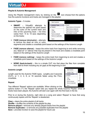 Playlist & Automix Management

Using the Playlist management menu by clicking on the             icon choose from the options
how the automix functions and tracks are managed in the playlist.

Automix Types – 5 modes

      SMART – VirtualDJ attempts to
      determine the optimal mix point based
      on the outro of the current track and
      intro of the upcoming track – mix time
      varies from ~4 to ~8 secs depending
      on the tracks

      FADE (remove intro/outro) – attempts
      to remove the dead air intro or outro
      segments and creates a crossfade point based on the settings of the Automix Length

      FADE (remove silence) – keeps the entire track from beginning to end while removing
      any ‘dead air’ or ‘silence’ that may be present in the track and creates a crossfade point
      based on the settings of the Automix Length

      FADE (remove nothing) – keeps the entire track from beginning to end and creates a
      crossfade point based on the settings of the Automix Length

      NONE (back-to-back) – this is a simple CUT mix that plays the files from complete
      from start to finish including any air gaps at the beginning or end

Automix Length

Length used for the Automix FADE types. Lengths are 0 seconds
(CUT), or 1, 2, 4, 8, or 16 seconds fades using the FULL
crossfade.

Repeat

Two different ‘Repeat’ options are available. When clicking on the
options button (‘+’) the ‘Repeat’ option lets you repeat the whole Automix Playlist. Once all
tracks have been played, the Automix will start over again with the first track in the list.

Prior to or during the Automix, right click on a song and select ‘Repeat’ to have that song
continuously repeat until the ‘Repeat’ is deselected.

Clear – clears the entire playlist of all tracks
Shuffle – shuffles the contents of the playlist for play
Remove played – removes any already played tracks from the playlist
Remove duplicates – a removes any possible duplicates from the playlist
Save – provides function to save the playlist for future use
                                                                                             18
 