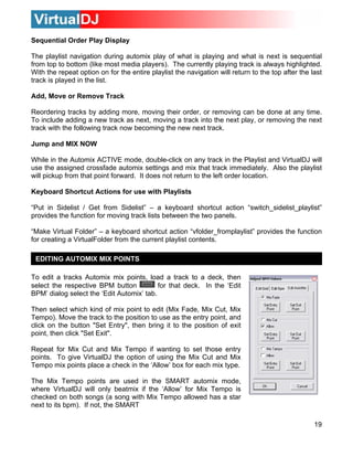 Sequential Order Play Display

The playlist navigation during automix play of what is playing and what is next is sequential
from top to bottom (like most media players). The currently playing track is always highlighted.
With the repeat option on for the entire playlist the navigation will return to the top after the last
track is played in the list.

Add, Move or Remove Track

Reordering tracks by adding more, moving their order, or removing can be done at any time.
To include adding a new track as next, moving a track into the next play, or removing the next
track with the following track now becoming the new next track.

Jump and MIX NOW

While in the Automix ACTIVE mode, double-click on any track in the Playlist and VirtualDJ will
use the assigned crossfade automix settings and mix that track immediately. Also the playlist
will pickup from that point forward. It does not return to the left order location.

Keyboard Shortcut Actions for use with Playlists

“Put in Sidelist / Get from Sidelist” – a keyboard shortcut action “switch_sidelist_playlist”
provides the function for moving track lists between the two panels.

“Make Virtual Folder” – a keyboard shortcut action “vfolder_fromplaylist” provides the function
for creating a VirtualFolder from the current playlist contents.

 EDITING AUTOMIX MIX POINTS

To edit a tracks Automix mix points, load a track to a deck, then
select the respective BPM button           for that deck. In the ‘Edit
BPM’ dialog select the ‘Edit Automix’ tab.

Then select which kind of mix point to edit (Mix Fade, Mix Cut, Mix
Tempo). Move the track to the position to use as the entry point, and
click on the button "Set Entry", then bring it to the position of exit
point, then click "Set Exit".

Repeat for Mix Cut and Mix Tempo if wanting to set those entry
points. To give VirtualDJ the option of using the Mix Cut and Mix
Tempo mix points place a check in the ‘Allow’ box for each mix type.

The Mix Tempo points are used in the SMART automix mode,
where VirtualDJ will only beatmix if the ‘Allow’ for Mix Tempo is
checked on both songs (a song with Mix Tempo allowed has a star
next to its bpm). If not, the SMART

                                                                                                   19
 