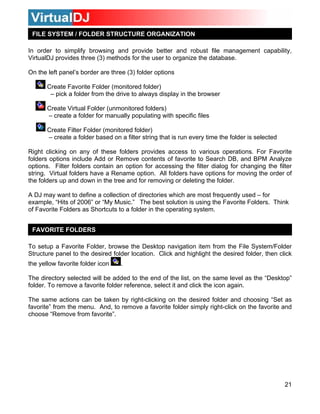 FILE SYSTEM / FOLDER STRUCTURE ORGANIZATION

In order to simplify browsing and provide better and robust file management capability,
VirtualDJ provides three (3) methods for the user to organize the database.

On the left panel’s border are three (3) folder options

       Create Favorite Folder (monitored folder)
        – pick a folder from the drive to always display in the browser

       Create Virtual Folder (unmonitored folders)
       – create a folder for manually populating with specific files

       Create Filter Folder (monitored folder)
       – create a folder based on a filter string that is run every time the folder is selected

Right clicking on any of these folders provides access to various operations. For Favorite
folders options include Add or Remove contents of favorite to Search DB, and BPM Analyze
options. Filter folders contain an option for accessing the filter dialog for changing the filter
string. Virtual folders have a Rename option. All folders have options for moving the order of
the folders up and down in the tree and for removing or deleting the folder.

A DJ may want to define a collection of directories which are most frequently used – for
example, “Hits of 2006” or “My Music.” The best solution is using the Favorite Folders. Think
of Favorite Folders as Shortcuts to a folder in the operating system.


 FAVORITE FOLDERS

To setup a Favorite Folder, browse the Desktop navigation item from the File System/Folder
Structure panel to the desired folder location. Click and highlight the desired folder, then click
the yellow favorite folder icon    .

The directory selected will be added to the end of the list, on the same level as the “Desktop”
folder. To remove a favorite folder reference, select it and click the icon again.

The same actions can be taken by right-clicking on the desired folder and choosing “Set as
favorite” from the menu. And, to remove a favorite folder simply right-click on the favorite and
choose “Remove from favorite”.




                                                                                                  21
 