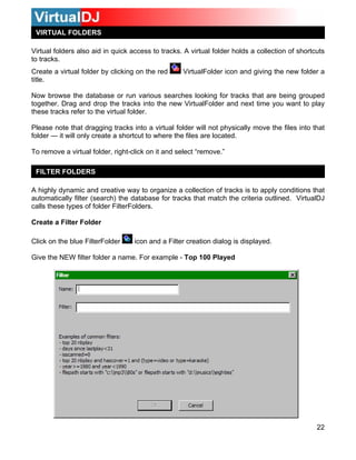 VIRTUAL FOLDERS

Virtual folders also aid in quick access to tracks. A virtual folder holds a collection of shortcuts
to tracks.
Create a virtual folder by clicking on the red     VirtualFolder icon and giving the new folder a
title.

Now browse the database or run various searches looking for tracks that are being grouped
together. Drag and drop the tracks into the new VirtualFolder and next time you want to play
these tracks refer to the virtual folder.

Please note that dragging tracks into a virtual folder will not physically move the files into that
folder — it will only create a shortcut to where the files are located.

To remove a virtual folder, right-click on it and select “remove.”

 FILTER FOLDERS

A highly dynamic and creative way to organize a collection of tracks is to apply conditions that
automatically filter (search) the database for tracks that match the criteria outlined. VirtualDJ
calls these types of folder FilterFolders.

Create a Filter Folder

Click on the blue FilterFolder     icon and a Filter creation dialog is displayed.

Give the NEW filter folder a name. For example - Top 100 Played




                                                                                                 22
 