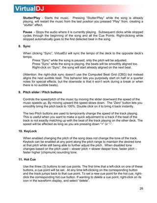 Stutter/Play - Starts the music. Pressing “Stutter/Play” while the song is already
   playing, will restart the music from the last position you pressed “Play” from, creating a
   “stutter” effect.

   Pause - Stops the audio where it is currently playing. Subsequent clicks while stopped
   cycles through the beginning of the song and all the Cue Points. Right-clicking while
   stopped automatically goes to the first detected beat in the song.

8. Sync

   When clicking “Sync”, VirtualDJ will sync the tempo of the deck to the opposite deck’s
   tempo.
         Press “Sync” while the song is paused, only the pitch will be adjusted.
         Press “Sync” while the song is playing, the beats will be smoothly aligned too.
         Right-click on “Sync”, the song will start already aligned on the next beat.

   (Attention: the right-click sync doesn’t use the Computed Beat Grid (CBG) but instead
   aligns the next audible beat. This behavior lets you purposely start on half or a quarter
   notes for special effects, but the downside is that it won’t work during a break or when
   there is no audible beats).

9. Pitch slider / Pitch buttons

   Controls the speed/pitch of the music by moving the slider downward the speed of the
   music speeds up. By moving upward the speed slows down. The “Zero” button lets you
   smoothly bring the pitch back to 100%. Double click on it to bring it back instantly.

   The two Pitch buttons are used to temporarily change the speed of the track playing.
   This is useful when you want to make a quick adjustment to a track if the beat of the
   track is not exactly matching up with the beat of the track playing on the other deck. The
   speed will be affected as long as you are pressing down “+” or “-“.

10. KeyLock

   When enabled changing the pitch of the song does not change the tone of the track.
   Keylock can be enabled at any point along the pitch range to maintain the desired tone
   at that pitch while still being able to further adjust the pitch. When disabled tone
   changes based on the pitch used – slower pitch = slower deeper tone, faster pitch –
   faster higher (chipmunk) sounding tone.

11. Hot Cue

   Use the three (3) buttons to set cue points. The first time that a left-click on one of these
   buttons, a cue point will be set. At any time left-clicking on the corresponding button
   and the track jumps back to that cue point. To set a new cue point for the hot cue, right-
   click the corresponding hot cue button. If wanting to delete a cue point, right-click on its
   icon in the waveform display, and select “delete”.

                                                                                             26
 
