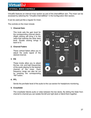 INTERNAL MIXER CONTROLS

VirtualDJ features an internal mixer section as part of the InternalMixer skin. The mixer can be
accessed by selecting the “VirtualDJ:InternalMixer” in the Configuration Skin section.

It can be used just like a regular DJ mixer.

The controls on the mixer include:

   1. Channel Gain

       This knob sets the gain level for
       the corresponding channel (deck).
       (Right clicking will bring it to the
       value that matches the other deck
       level. Double clicking brings it
       back to 0)

   2. Channel Faders

       These vertical faders allow you to
       adjust the audio signal of the
       desired channel.

   3. EQ

       These knobs allow you to adjust
       the low, mid, and high frequencies
       of the audio playing on the desired
       channel of the mixer. Each
       frequency range can also be cut
       by pressing the corresponding
       “Kill” button.

   4. PFL

       Sends the pre-fader level of the audio to the cue section for headphone monitoring.

   5. Crossfader

       The crossfader blends audio or video between the two decks. By sliding this fader from
       channel to channel you can isolate the left and right deck or blend them together.




                                                                                             27
 