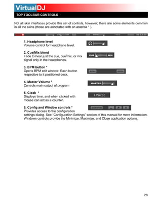 TOP TOOLBAR CONTROLS

Not all skin interfaces provide this set of controls, however; there are some elements common
in all the skins (those are annotated with an asterisk * ).



      1. Headphone level
      Volume control for headphone level.

      2. Cue/Mix blend
      Fade to hear just the cue, cue/mix, or mix
      signal only in the headphones.

      3. BPM button *
      Opens BPM edit window. Each button
      respective to it positioned deck.

      4. Master Volume *
      Controls main output of program

      5. Clock *
      Displays time, and when clicked with
      mouse can act as a counter.

      6. Config and Window controls *
      Provides access to the configuration
      settings dialog. See “Configuration Settings” section of this manual for more information.
      Windows controls provide the Minimize, Maximize, and Close application options.




                                                                                             28
 