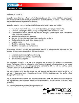 INTRODUCTION


Welcome to VirtualDJ!

VirtualDJ is revolutionary software which allows audio and video mixing right from a computer.
We designed VirtualDJ to be simple and intuitive to use but do not be fooled — there are many
advanced features to explore and customize.

VirtualDJ features everything you need for imaginative performance and mixing:

   •   Two virtual decks for loading audio and video tracks, short clips and karaoke
   •   Extensive browsing functions utilizing ID3Tag and custom information fields
   •   Comprehensive mixer with all the features that you would expect from a traditional
       mixer (EQ, gain, crossfader)
   •   Audio and video effects processors
   •   Sampler for recording and playing back audio clips on the fly
   •   ClipBank for playing back video clips on the fly
   •   Looping engine
   •   Real-time recording of your mixes
   •   Real-time webcasting of your sessions

Additionally, VirtualDJ includes many innovative features to help you spend less time with the
tedious, time-consuming aspects of DJing and mixing:

   •   Automatic beat matching for quick mixing
   •   Computer Beat Grid for easy visual mixing
   •   Dynamic Hot Cue points

We developed VirtualDJ to be the most complete and extensive DJ software on the market
today. We have provided an exhaustive set of features for you to take advantage of and create
great mixes. Whether you are a beginner or a professional DJ, you will find working inside
VirtualDJ to be fun, intuitive and highly efficient.

If you are new to DJing, we recommend that you read the “Introduction to DJing” section of this
manual — it contains basic information on the art of DJing that you might find useful before
diving into the software.

We highly recommend reading this manual in its entirety once you begin using VirtualDJ — it
will help you learn and understand all of its many features so you can get the most out of your
VirtualDJ.

We sincerely hope that you enjoy this great product!




                                                                                             3
 