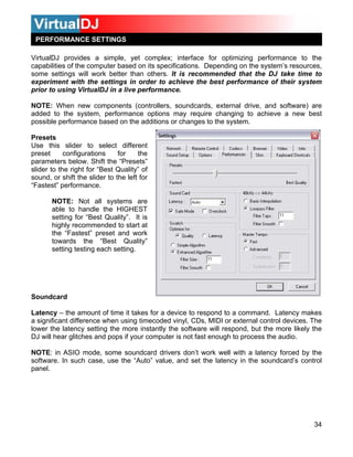 PERFORMANCE SETTINGS

VirtualDJ provides a simple, yet complex; interface for optimizing performance to the
capabilities of the computer based on its specifications. Depending on the system’s resources,
some settings will work better than others. It is recommended that the DJ take time to
experiment with the settings in order to achieve the best performance of their system
prior to using VirtualDJ in a live performance.

NOTE: When new components (controllers, soundcards, external drive, and software) are
added to the system, performance options may require changing to achieve a new best
possible performance based on the additions or changes to the system.

Presets
Use this slider to select different
preset      configurations     for    the
parameters below. Shift the “Presets”
slider to the right for “Best Quality” of
sound, or shift the slider to the left for
“Fastest” performance.

       NOTE: Not all systems are
       able to handle the HIGHEST
       setting for “Best Quality”. It is
       highly recommended to start at
       the “Fastest” preset and work
       towards the “Best Quality”
       setting testing each setting.




Soundcard

Latency – the amount of time it takes for a device to respond to a command. Latency makes
a significant difference when using timecoded vinyl, CDs, MIDI or external control devices. The
lower the latency setting the more instantly the software will respond, but the more likely the
DJ will hear glitches and pops if your computer is not fast enough to process the audio.

NOTE: in ASIO mode, some soundcard drivers don’t work well with a latency forced by the
software. In such case, use the “Auto” value, and set the latency in the soundcard’s control
panel.




                                                                                            34
 