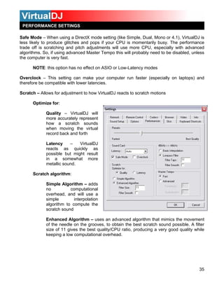PERFORMANCE SETTINGS

Safe Mode – When using a DirectX mode setting (like Simple, Dual, Mono or 4.1), VirtualDJ is
less likely to produce glitches and pops if your CPU is momentarily busy. The performance
trade off is scratching and pitch adjustments will use more CPU, especially with advanced
algorithms. So, if using advanced Master Tempo this will probably need to be disabled, unless
the computer is very fast.

      NOTE: this option has no effect on ASIO or Low-Latency modes

Overclock – This setting can make your computer run faster (especially on laptops) and
therefore be compatible with lower latencies.

Scratch – Allows for adjustment to how VirtualDJ reacts to scratch motions

      Optimize for:

             Quality – VirtualDJ will
             more accurately represent
             how a scratch sounds
             when moving the virtual
             record back and forth

             Latency     –   VirtualDJ
             reacts as quickly as
             possible but might result
             in a somewhat more
             metallic sound.

      Scratch algorithm:

             Simple Algorithm – adds
             no          computational
             overhead, and will use a
             simple        interpolation
             algorithm to compute the
             scratch sound

             Enhanced Algorithm – uses an advanced algorithm that mimics the movement
             of the needle on the grooves, to obtain the best scratch sound possible. A filter
             size of 11 gives the best quality/CPU ratio, producing a very good quality while
             keeping a low computational overhead.




                                                                                           35
 