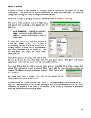 Shortcut Macros

A shortcut macro is the process of assigning multiple actions to the same key or key
combination. The power of the macro comes from the order they are listed. So open the
Configuration dialog and select the Keyboard Shortcuts tab.

Here is an example of a highly request macro that provides a ‘Mix Now’ capability.

The actions to be used are auto_crossfade, play,
and select and assigned to the Space bar for
activation.

       auto_crossfade – moves the crossfader
       play – activates the play of the track
       select – changes which deck is now the
       active deck

To build the macro, add the auto_crossfade
action first. Select the Add button to get the
action dialog. Hit the ‘Space’ bar to add that to
the Key section. Choose the ‘all’ in the left list,
then ‘auto_crossfade’ from the middle list. Use
the drop-down and select ‘on active deck’.
Then click OK.

Repeat this process for ‘play’ and ‘select’ and
be sure to choose the ‘on active deck’ from the drop-down option. The ‘play’ and ‘select’
options can be found in the ‘deck controls’ option of the left list.

Now once OK is click for adding each of those actions, VirtualDJ will provide a dialog that
states ‘This shortcut is already assigned. Click Yes to add the new shortcut and build up
macros. Click No to replace the previous shortcut.’ Click ‘Yes’ to build
up the macro.

And once each item is added, click ‘OK’ at the bottom of the
Configuration dialog and test shortcut.

In this example the ‘Space’ bar was used and is not the required key in order to make it work.
Any key or key combination can be used as long as all actions are assigned to that key. Also,
remember the power is in the order of the actions. If this macro is configured in a different
order the results of functionality can differ.




                                                                                           38
 