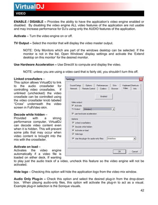 VIDEO

ENABLE / DISABLE – Provides the ability to have the application’s video engine enabled or
disabled. By disabling the video engine ALL video features of the application are not usable
and may increase performance for DJ’s using only the AUDIO features of the application.

Activate – Turn the video engine on or off.

TV Output – Select the monitor that will display the video master output.

       NOTE: Only Monitors which are part of the windows desktop can be selected. If the
       monitor is not in the list, Open Windows’ display settings and activate the ‘Extend
       desktop on this monitor’ for the desired monitor.

Use Hardware Acceleration – Use DirectX to compute and display the video.

       NOTE: unless you are using a video card that is fairly old, you shouldn’t turn this off.

Linked crossfaders –
This option allows VirtualDJ to link
to the audio crossfader for
controlling video crossfades. If
unlinked (unchecked) the video
crossfade can be controlled using
the video crossfader knob labeled
“Cross” underneath the video
screen in FullVideo skin.

Decode while hidden –
Provided      with     a      strong
performance computer, VirtualDJ
can decode video content even
when it is hidden. This will prevent
some jolts that may occur when
video content is brought into the
mix with the crossfader.

Activate on load –
Activates the video engine
automatically if a video file is
loaded on either deck. If wanting
to play just the audio track of a video, uncheck this feature so the video engine will not be
activated.

Hide logo – Checking this option will hide the application logo from the video mix window.

Audio Only Plug-in – Check this option and select the desired plug-in from the drop-down
box. When playing audio-only files, this option will activate the plug-in to act as a visual.
Example plug-in selection is the Sonique visuals.
                                                                                          42
 