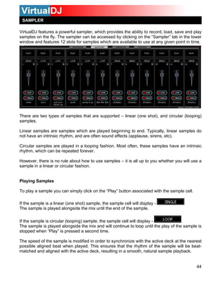 SAMPLER

VirtualDJ features a powerful sampler, which provides the ability to record, load, save and play
samples on the fly. The sampler can be accessed by clicking on the “Sampler” tab in the lower
window and features 12 slots for samples which are available to use at any given point in time.




There are two types of samples that are supported – linear (one shot), and circular (looping)
samples.

Linear samples are samples which are played beginning to end. Typically, linear samples do
not have an intrinsic rhythm, and are often sound effects (applause, sirens, etc).

Circular samples are played in a looping fashion. Most often, these samples have an intrinsic
rhythm, which can be repeated forever.

However, there is no rule about how to use samples – it is all up to you whether you will use a
sample in a linear or circular fashion.


Playing Samples

To play a sample you can simply click on the “Play” button associated with the sample cell.

If the sample is a linear (one shot) sample, the sample cell will display -
The sample is played alongside the mix until the end of the sample.

If the sample is circular (looping) sample, the sample cell will display -
The sample is played alongside the mix and will continue to loop until the play of the sample is
stopped when “Play” is pressed a second time.

The speed of the sample is modified in order to synchronize with the active deck at the nearest
possible aligned beat when played. This ensures that the rhythm of the sample will be beat-
matched and aligned with the active deck, resulting in a smooth, natural sample playback.


                                                                                              44
 