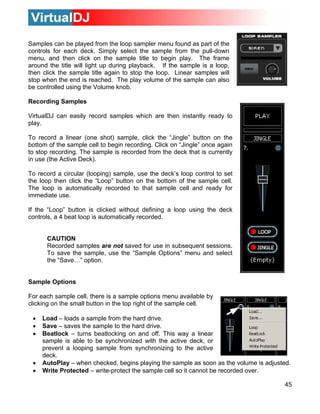 Samples can be played from the loop sampler menu found as part of the
controls for each deck. Simply select the sample from the pull-down
menu, and then click on the sample title to begin play. The frame
around the title will light up during playback. If the sample is a loop,
then click the sample title again to stop the loop. Linear samples will
stop when the end is reached. The play volume of the sample can also
be controlled using the Volume knob.

Recording Samples

VirtualDJ can easily record samples which are then instantly ready to
play.

To record a linear (one shot) sample, click the “Jingle” button on the
bottom of the sample cell to begin recording. Click on “Jingle” once again
to stop recording. The sample is recorded from the deck that is currently
in use (the Active Deck).

To record a circular (looping) sample, use the deck’s loop control to set
the loop then click the “Loop” button on the bottom of the sample cell.
The loop is automatically recorded to that sample cell and ready for
immediate use.

If the “Loop” button is clicked without defining a loop using the deck
controls, a 4 beat loop is automatically recorded.


      CAUTION
      Recorded samples are not saved for use in subsequent sessions.
      To save the sample, use the “Sample Options” menu and select
      the “Save…” option.


Sample Options

For each sample cell, there is a sample options menu available by
clicking on the small button in the top right of the sample cell.

 •   Load – loads a sample from the hard drive.
 •   Save – saves the sample to the hard drive.
 •   Beatlock – turns beatlocking on and off. This way a linear
     sample is able to be synchronized with the active deck, or
     prevent a looping sample from synchronizing to the active
     deck.
 •   AutoPlay – when checked, begins playing the sample as soon as the volume is adjusted.
 •   Write Protected – write-protect the sample cell so it cannot be recorded over.

                                                                                       45
 