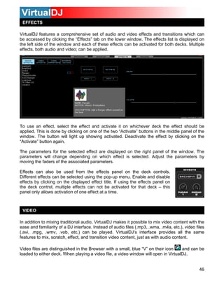 EFFECTS

VirtualDJ features a comprehensive set of audio and video effects and transitions which can
be accessed by clicking the “Effects” tab on the lower window. The effects list is displayed on
the left side of the window and each of these effects can be activated for both decks. Multiple
effects, both audio and video; can be applied.




To use an effect, select the effect and activate it on whichever deck the effect should be
applied. This is done by clicking on one of the two “Activate” buttons in the middle panel of the
window. The button will light up showing activated. Deactivate the effect by clicking on the
“Activate” button again.

The parameters for the selected effect are displayed on the right panel of the window. The
parameters will change depending on which effect is selected. Adjust the parameters by
moving the faders of the associated parameters.

Effects can also be used from the effects panel on the deck controls.
Different effects can be selected using the pop-up menu. Enable and disable
effects by clicking on the displayed effect title. If using the effects panel on
the deck control, multiple effects can not be activated for that deck – this
panel only allows activation of one effect at a time.



 VIDEO

In addition to mixing traditional audio, VirtualDJ makes it possible to mix video content with the
ease and familiarity of a DJ interface. Instead of audio files (.mp3, .wma, .m4a, etc.), video files
(.avi, .mpg, .wmv, .vob, etc.) can be played. VirtualDJ’s interface provides all the same
features to mix, scratch, effect, and transition video content, just as with audio content.

Video files are distinguished in the Browser with a small, blue “V” on their icon    and can be
loaded to either deck. When playing a video file, a video window will open in VirtualDJ.


                                                                                                 46
 
