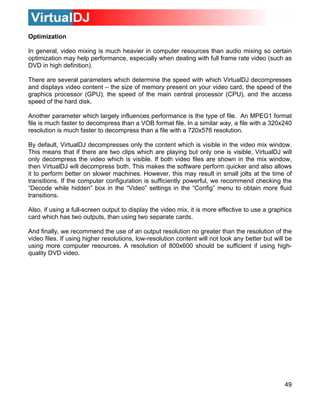 Optimization

In general, video mixing is much heavier in computer resources than audio mixing so certain
optimization may help performance, especially when dealing with full frame rate video (such as
DVD in high definition).

There are several parameters which determine the speed with which VirtualDJ decompresses
and displays video content – the size of memory present on your video card, the speed of the
graphics processor (GPU), the speed of the main central processor (CPU), and the access
speed of the hard disk.

Another parameter which largely influences performance is the type of file. An MPEG1 format
file is much faster to decompress than a VOB format file. In a similar way, a file with a 320x240
resolution is much faster to decompress than a file with a 720x576 resolution.

By default, VirtualDJ decompresses only the content which is visible in the video mix window.
This means that if there are two clips which are playing but only one is visible, VirtualDJ will
only decompress the video which is visible. If both video files are shown in the mix window,
then VirtualDJ will decompress both. This makes the software perform quicker and also allows
it to perform better on slower machines. However, this may result in small jolts at the time of
transitions. If the computer configuration is sufficiently powerful, we recommend checking the
“Decode while hidden” box in the “Video” settings in the “Config” menu to obtain more fluid
transitions.

Also, if using a full-screen output to display the video mix, it is more effective to use a graphics
card which has two outputs, than using two separate cards.

And finally, we recommend the use of an output resolution no greater than the resolution of the
video files. If using higher resolutions, low-resolution content will not look any better but will be
using more computer resources. A resolution of 800x600 should be sufficient if using high-
quality DVD video.




                                                                                                  49
 