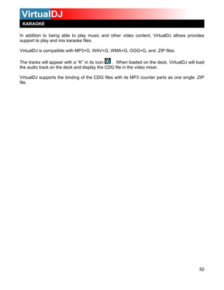 KARAOKE

In addition to being able to play music and other video content, VirtualDJ allows provides
support to play and mix karaoke files.

VirtualDJ is compatible with MP3+G, WAV+G, WMA+G, OGG+G, and .ZIP files.

The tracks will appear with a “K” in its icon . When loaded on the deck, VirtualDJ will load
the audio track on the deck and display the CDG file in the video mixer.

VirtualDJ supports the binding of the CDG files with its MP3 counter parts as one single .ZIP
file.




                                                                                          50
 