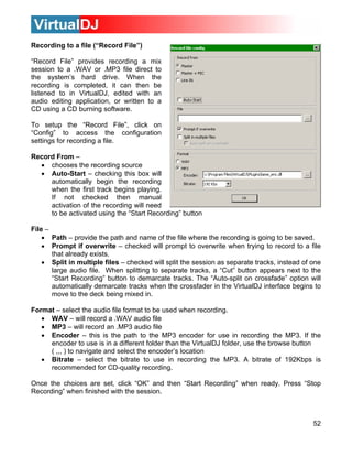 Recording to a file (“Record File”)

“Record File” provides recording a mix
session to a .WAV or .MP3 file direct to
the system’s hard drive. When the
recording is completed, it can then be
listened to in VirtualDJ, edited with an
audio editing application, or written to a
CD using a CD burning software.

To setup the “Record File”, click on
“Config” to access the configuration
settings for recording a file.

Record From –
  • chooses the recording source
  • Auto-Start – checking this box will
     automatically begin the recording
     when the first track begins playing.
     If not checked then manual
     activation of the recording will need
     to be activated using the “Start Recording” button

File –
    • Path – provide the path and name of the file where the recording is going to be saved.
    • Prompt if overwrite – checked will prompt to overwrite when trying to record to a file
       that already exists.
    • Split in multiple files – checked will split the session as separate tracks, instead of one
       large audio file. When splitting to separate tracks, a “Cut” button appears next to the
       “Start Recording” button to demarcate tracks. The “Auto-split on crossfade” option will
       automatically demarcate tracks when the crossfader in the VirtualDJ interface begins to
       move to the deck being mixed in.

Format – select the audio file format to be used when recording.
   • WAV – will record a .WAV audio file
   • MP3 – will record an .MP3 audio file
   • Encoder – this is the path to the MP3 encoder for use in recording the MP3. If the
     encoder to use is in a different folder than the VirtualDJ folder, use the browse button
     ( ,,, ) to navigate and select the encoder’s location
   • Bitrate – select the bitrate to use in recording the MP3. A bitrate of 192Kbps is
     recommended for CD-quality recording.

Once the choices are set, click “OK” and then “Start Recording” when ready. Press “Stop
Recording” when finished with the session.



                                                                                              52
 